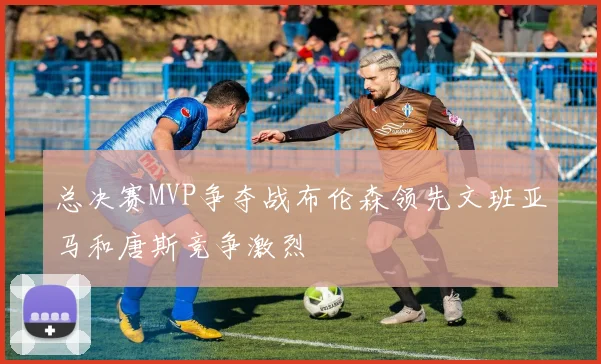 总决赛MVP争夺战布伦森领先文班亚马和唐斯竞争激烈