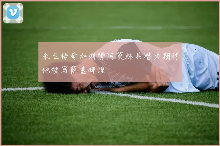 米兰传奇加利赞阿莫林具潜力期待他续写萨基辉煌