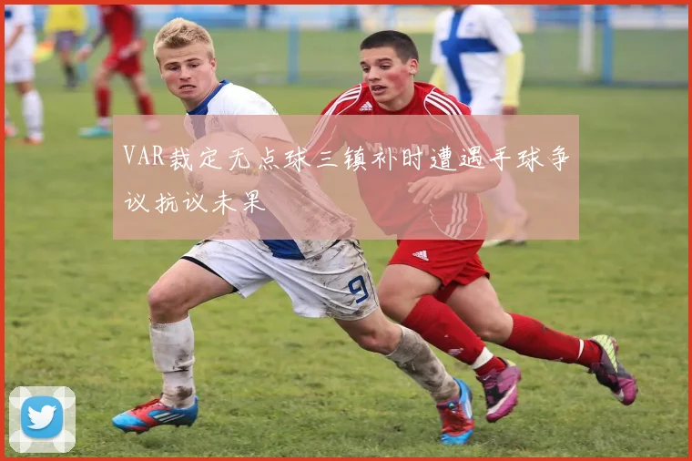 VAR裁定无点球三镇补时遭遇手球争议抗议未果
