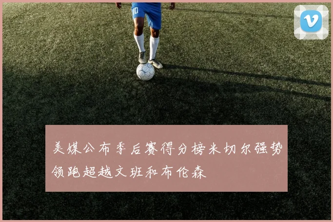 美媒公布季后赛得分榜米切尔强势领跑超越文班和布伦森