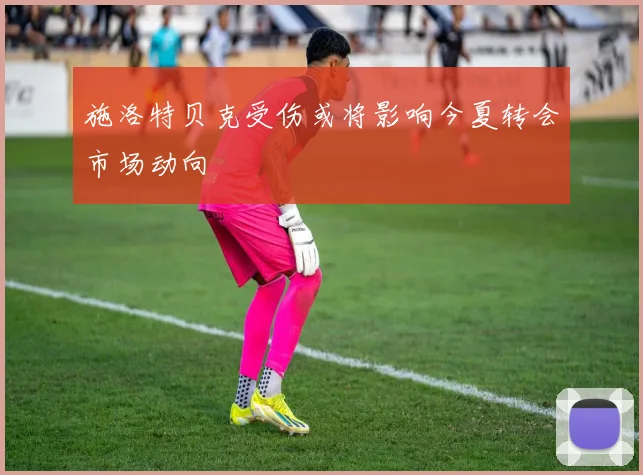 施洛特贝克受伤或将影响今夏转会市场动向