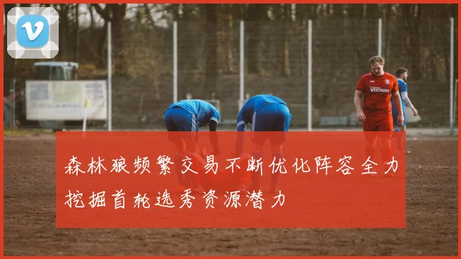 森林狼频繁交易不断优化阵容全力挖掘首轮选秀资源潜力