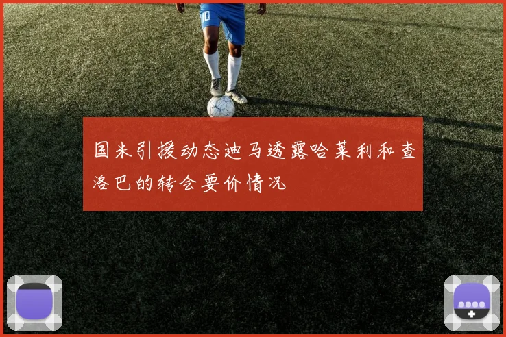 国米引援动态迪马透露哈莱利和查洛巴的转会要价情况
