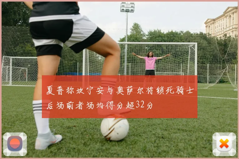 夏普称坎宁安与奥萨尔将锁死骑士后场前者场均得分超32分