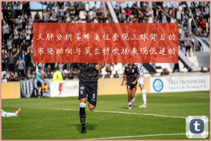 文胖分析黄蜂高位套现三球背后的市场动向与莫兰特吹杨表现低迷的影响