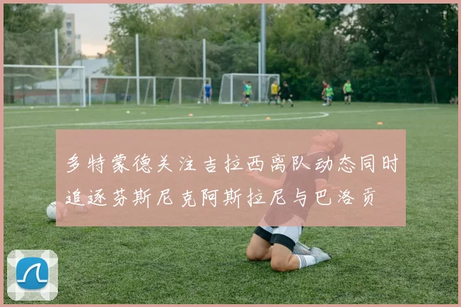 多特蒙德关注吉拉西离队动态同时追逐芬斯尼克阿斯拉尼与巴洛贡